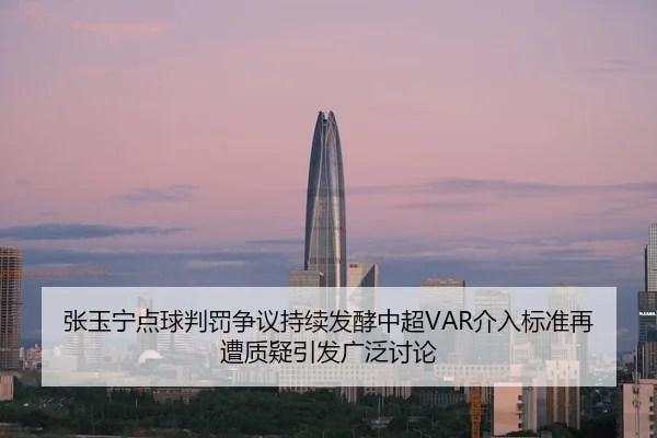 张玉宁点球判罚争议持续发酵中超VAR介入标准再遭质疑引发广泛讨论