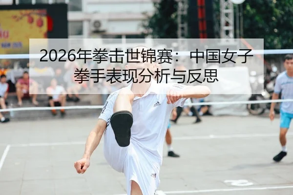 2026年拳击世锦赛：中国女子拳手表现分析与反思