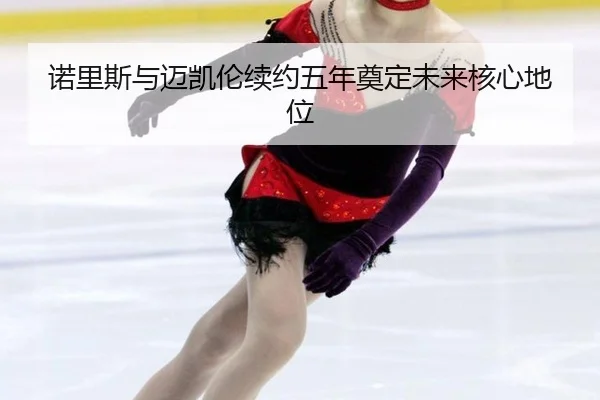 nuo-li-si-yu-mai-kai-lun-xu-yue-wu-nian-dian-ding-wei-lai-he-xin-di-wei-3-858.jpg