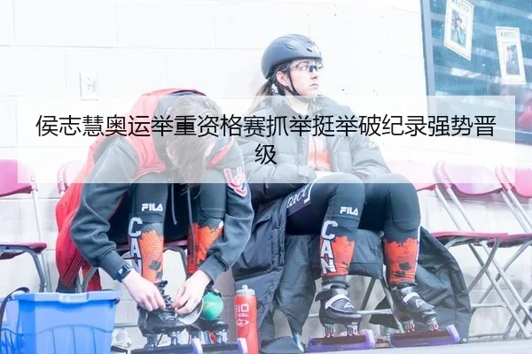侯志慧奥运举重资格赛抓举挺举破纪录强势晋级